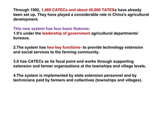 Through 1992, 1,469 CATECs and about 45,000 TATESs have already
been set up. They have played a considerable role in China's agricultural
development.
This new system has four basic features:
1.It's under the leadership of government agricultural departments/
bureaus.
2.The system has two key functions- to provide technology extension
and social services to the farming community.
3.It has CATECs as its focal point and works through supporting
extension and farmer organizations at the townships and village levels.
4.The system is implemented by state extension personnel and by
technicians paid by farmers and collectives (townships and villages).
 