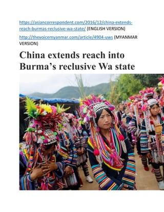 https://asiancorrespondent.com/2016/12/china-extends-
reach-burmas-reclusive-wa-state/ (ENGLISH VERSION)
http://thevoicemyanmar.com/article/4904-uws (MYANMAR
VERSION)
China extends reach into
Burma’s reclusive Wa state
 
