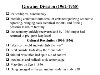 Growing Division (1962-1965)
 leadership vs. bureaucracy
 breaking communes into smaller units reorganizing economic
reporting, bringing back technical experts, and forcing
peasants to return farming.
 the economy quickly recovered and by 1965 output had
returned to pre-great leap level
Cultural Revolution (1966-1976)
 “ destroy the old and establish the new”
 Red Guards: to destroy the “four olds”
 cultural revolution had spun out of control
 moderates and radicals took center stage
 Mao dies on Sep 9 1976
 Deng emerged as the paramount leader in mid-1978 .
 
