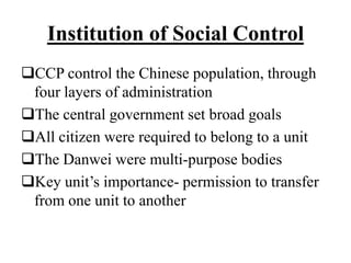 Institution of Social Control
CCP control the Chinese population, through
four layers of administration
The central government set broad goals
All citizen were required to belong to a unit
The Danwei were multi-purpose bodies
Key unit’s importance- permission to transfer
from one unit to another
 