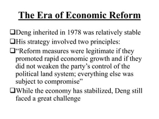 The Era of Economic Reform
Deng inherited in 1978 was relatively stable
His strategy involved two principles:
“Reform measures were legitimate if they
promoted rapid economic growth and if they
did not weaken the party’s control of the
political land system; everything else was
subject to compromise”
While the economy has stabilized, Deng still
faced a great challenge
 