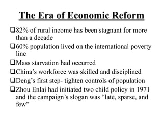 The Era of Economic Reform
82% of rural income has been stagnant for more
than a decade
60% population lived on the international poverty
line
Mass starvation had occurred
China’s workforce was skilled and disciplined
Deng’s first step- tighten controls of population
Zhou Enlai had initiated two child policy in 1971
and the campaign’s slogan was “late, sparse, and
few”
 