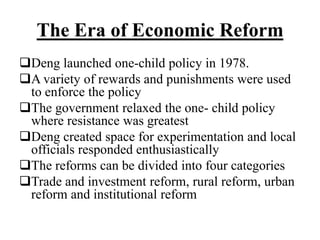 The Era of Economic Reform
Deng launched one-child policy in 1978.
A variety of rewards and punishments were used
to enforce the policy
The government relaxed the one- child policy
where resistance was greatest
Deng created space for experimentation and local
officials responded enthusiastically
The reforms can be divided into four categories
Trade and investment reform, rural reform, urban
reform and institutional reform
 