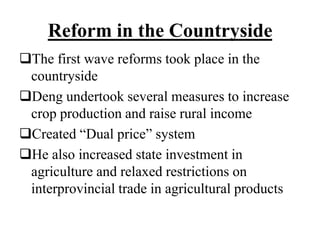 Reform in the Countryside
The first wave reforms took place in the
countryside
Deng undertook several measures to increase
crop production and raise rural income
Created “Dual price” system
He also increased state investment in
agriculture and relaxed restrictions on
interprovincial trade in agricultural products
 