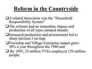 Reform in the Countryside
A related innovation was the “Household
Responsibility System”
The reforms had an immediate impact and
production of all types jumped sharply
Increased production and procurement led to
sharp increase I savings
Township and Village Enterprise output grew-
30% a year throughout the 1980 and
 By 1995, 23 million TVEs employed 129 million
people.
 