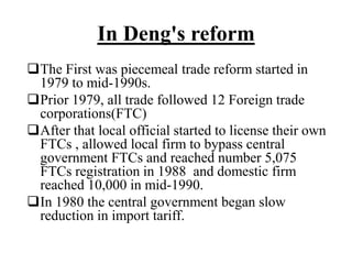 In Deng's reform
The First was piecemeal trade reform started in
1979 to mid-1990s.
Prior 1979, all trade followed 12 Foreign trade
corporations(FTC)
After that local official started to license their own
FTCs , allowed local firm to bypass central
government FTCs and reached number 5,075
FTCs registration in 1988 and domestic firm
reached 10,000 in mid-1990.
In 1980 the central government began slow
reduction in import tariff.
 
