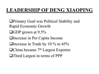 LEADERSHIP OF DENG XIAOPING
Primary Goal was Political Stability and
Rapid Economic Growth
GDP grown at 9.5%
Increase in Per Capita Income
Increase in Trade by 10 % to 45%
China became 7th Largest Exporter
Third Largest in terms of PPP
 