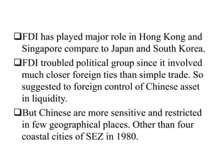 FDI has played major role in Hong Kong and
Singapore compare to Japan and South Korea.
FDI troubled political group since it involved
much closer foreign ties than simple trade. So
suggested to foreign control of Chinese asset
in liquidity.
But Chinese are more sensitive and restricted
in few geographical places. Other than four
coastal cities of SEZ in 1980.
 