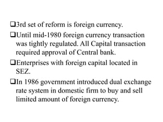 3rd set of reform is foreign currency.
Until mid-1980 foreign currency transaction
was tightly regulated. All Capital transaction
required approval of Central bank.
Enterprises with foreign capital located in
SEZ.
In 1986 government introduced dual exchange
rate system in domestic firm to buy and sell
limited amount of foreign currency.
 