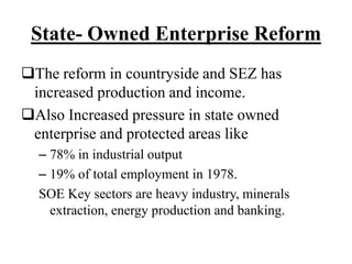 State- Owned Enterprise Reform
The reform in countryside and SEZ has
increased production and income.
Also Increased pressure in state owned
enterprise and protected areas like
– 78% in industrial output
– 19% of total employment in 1978.
SOE Key sectors are heavy industry, minerals
extraction, energy production and banking.
 