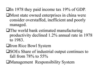 In 1978 they paid income tax 19% of GDP.
Most state owned enterprises in china were
consider overstaffed, inefficient and poorly
managed.
The world bank estimated manufacturing
productivity declined 1.2% annual rate in 1978
to 1983.
Iron Rice Bowl System
SOEs Share of industrial output continues to
fall from 78% to 55%
Management Responsibility System
 