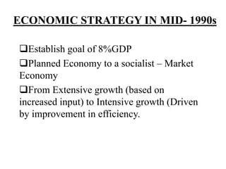 ECONOMIC STRATEGY IN MID- 1990s
Establish goal of 8%GDP
Planned Economy to a socialist – Market
Economy
From Extensive growth (based on
increased input) to Intensive growth (Driven
by improvement in efficiency.
 