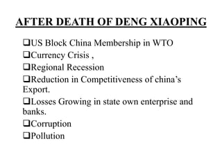 AFTER DEATH OF DENG XIAOPING
US Block China Membership in WTO
Currency Crisis ,
Regional Recession
Reduction in Competitiveness of china’s
Export.
Losses Growing in state own enterprise and
banks.
Corruption
Pollution
 