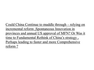 Could China Continue to muddle through – relying on
incremental reform ,Spontaneous Innovation in
provinces and annual US approval of MFN? Or Was it
time to Fundamental Rethink of China’s strategy ,
Perhaps leading to faster and more Comprehensive
reform ?
 