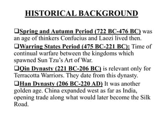 HISTORICAL BACKGROUND
Spring and Autumn Period (722 BC-476 BC) was
an age of thinkers Confucius and Laozi lived then.
Warring States Period (475 BC-221 BC): Time of
continual warfare between the kingdoms which
spawned Sun Tzu’s Art of War.
Qin Dynasty (221 BC-206 BC) is relevant only for
Terracotta Warriors. They date from this dynasty.
Han Dynasty (206 BC-220 AD) It was another
golden age. China expanded west as far as India,
opening trade along what would later become the Silk
Road.
 