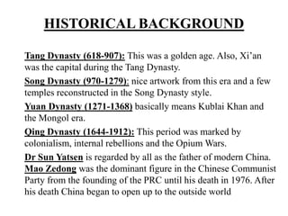 HISTORICAL BACKGROUND
Tang Dynasty (618-907): This was a golden age. Also, Xi’an
was the capital during the Tang Dynasty.
Song Dynasty (970-1279): nice artwork from this era and a few
temples reconstructed in the Song Dynasty style.
Yuan Dynasty (1271-1368) basically means Kublai Khan and
the Mongol era.
Qing Dynasty (1644-1912): This period was marked by
colonialism, internal rebellions and the Opium Wars.
Dr Sun Yatsen is regarded by all as the father of modern China.
Mao Zedong was the dominant figure in the Chinese Communist
Party from the founding of the PRC until his death in 1976. After
his death China began to open up to the outside world
 