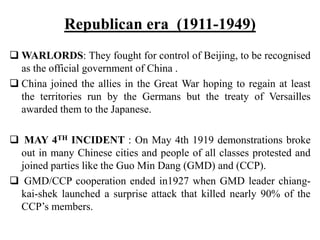 Republican era (1911-1949)
 WARLORDS: They fought for control of Beijing, to be recognised
as the official government of China .
 China joined the allies in the Great War hoping to regain at least
the territories run by the Germans but the treaty of Versailles
awarded them to the Japanese.
 MAY 4TH INCIDENT : On May 4th 1919 demonstrations broke
out in many Chinese cities and people of all classes protested and
joined parties like the Guo Min Dang (GMD) and (CCP).
 GMD/CCP cooperation ended in1927 when GMD leader chiang-
kai-shek launched a surprise attack that killed nearly 90% of the
CCP’s members.
 