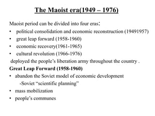 The Maoist era(1949 – 1976)
Maoist period can be divided into four eras:
• political consolidation and economic reconstruction (19491957)
• great leap forward (1958-1960)
• economic recovery(1961-1965)
• cultural revolution (1966-1976)
deployed the people’s liberation army throughout the country .
Great Leap Forward (1958-1960)
• abandon the Soviet model of economic development
-Soviet “scientific planning”
• mass mobilization
• people’s communes
 