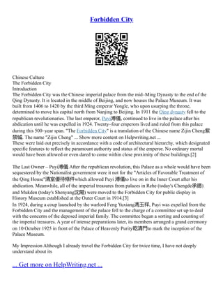 Forbidden City
Chinese Culture
The Forbidden City
Introduction
The Forbidden City was the Chinese imperial palace from the mid–Ming Dynasty to the end of the
Qing Dynasty. It is located in the middle of Beijing, and now houses the Palace Museum. It was
built from 1406 to 1420 by the third Ming emperor Yongle, who upon usurping the throne,
determined to move his capital north from Nanjing to Beijing. In 1911 the Qing dynasty fell to the
republican revolutionaries. The last emperor, Puyi溥儀, continued to live in the palace after his
abdication until he was expelled in 1924. Twenty–four emperors lived and ruled from this palace
during this 500–year span. "The Forbidden City" is a translation of the Chinese name Zijin Cheng紫
禁城. The name "Zijin Cheng" ... Show more content on Helpwriting.net ...
These were laid out precisely in accordance with a code of architectural hierarchy, which designated
specific features to reflect the paramount authority and status of the emperor. No ordinary mortal
would have been allowed or even dared to come within close proximity of these buildings.[2]
The Last Owner – Puyi溥儀 After the republican revolution, this Palace as a whole would have been
sequestered by the Nationalist government were it not for the "Articles of Favorable Treatment of
the Qing House"清室優待條件which allowed Puyi 溥儀to live on in the Inner Court after his
abdication. Meanwhile, all of the imperial treasures from palaces in Rehe (today's Chengde承德)
and Mukden (today's Shenyang沈陽) were moved to the Forbidden City for public display in
History Museum established at the Outer Court in 1914.[3]
In 1924, during a coup launched by the warlord Feng Yuxiang馮玉祥, Puyi was expelled from the
Forbidden City and the management of the palace fell to the charge of a committee set up to deal
with the concerns of the deposed imperial family. The committee began a sorting and counting of
the imperial treasures. A year of intense preparations later, its members arranged a grand ceremony
on 10 October 1925 in front of the Palace of Heavenly Purity乾清門to mark the inception of the
Palace Museum.
My Impression Although I already travel the Forbidden City for twice time, I have not deeply
understand about its
... Get more on HelpWriting.net ...
 