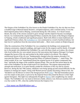 Empress Cixi: The Origins Of The Forbidden City
The Origins of the Forbidden City Also known as the Purple Forbidden City, the city that rose from
a troubled reign withstood natural disasters, corrupted emperors, and a constant enemy. It was the
third imperial palace built in Beijing, constructed during the 15th century. As it faced various
threats, the unity of the citizens seemed to grow stronger and the emperors became exceedingly
fervent. As it mimicked the original Imperial Palace created by the means of the Hongwu Emperor
in Nanjing, it held a traditional and significant purpose. Built with efforts to retain traditional and
significant Chinese culture, the Forbidden City was constructed as a result of political defense, but
later lost its' symbolism from the renovations held under ... Show more content on Helpwriting.net
...
After the construction of the Forbidden City was completed, the buildings were prepared for
religious ceremonies, imperial weddings, and regal events for the emperor and his family. It brought
joy to the people who inhabited the Forbidden City, and with these rituals set in place, the citizens
who lived within the city were united, however the renovations that Empress Dowager Cixi began
changed the layout of the city and resulted in the initial symbol to be altered. The original
architectural layout of the city was "fundamentally changed when the empress dowager Cixi
renovated the Palace of Eternal Spring and the Palace of Gathered Elegance...", states Peng. The
initial symbol, K'un, was "transformed [from] the original layout of six palace compounds into
four," and broke the shape of the symbolic trigram (Peng). This was the first action taken by the
ruler of the Forbidden City that would result in its' destruction. The trigram represented their
strength and unification, so it quite literally eroded the wholeness of the city and its citizens.
However, during the late 19th century, rebellions were being sprung up and caused difficulty for the
Empress to manage her empire. Along with Western powers quickly becoming a threat to her, she
"decided to use the Boxers to remove the foreign powers from China." She had tremendous power
over her empire at this point, as proven by the Imperial forces that joined the Boxers in their fight
against foreigners. This fight was subsequently brought to Beijing and a neighboring city named
Tianjin. The Forbidden City was stuck in between a battle, almost a war, between countries from all
over the world. In 1901, when the conflict between the Empress Cixi
... Get more on HelpWriting.net ...
 