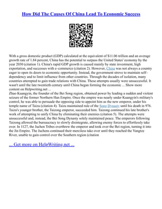 How Did The Causes Of China Lead To Economic Success
With a gross domestic product (GDP) calculated at the equivalent of $11.06 trillion and an average
growth rate of 1.84 percent, China has the potential to surpass the United States' economy by the
year 2030 (citation 1). China's rapid GDP growth is caused mainly by state investment, high
exportation, and successes with e–commerce (citation 2). However, China was not always a country
eager to open its doors to economic opportunity. Instead, the government strove to maintain self–
dependency and to limit influence from other countries. Through the decades of isolation, many
countries attempted to gain trade relations with China. These attempts usually were unsuccessful. It
wasn't until the late twentieth century until China began forming the economic ... Show more
content on Helpwriting.net ...
Zhao Kuangyin, the founder of the Bei Song region, obtained power by leading a sudden and violent
seizure of the former Northern Han Empire. Once the empire was nearly under Kuangyin's military's
control, he was able to persuade the opposing side to appoint him as the new emperor, under his
temple name of Taizu (citation 4). Taizu maintained rule of the Song Dynasty until his death in 976.
Taizu's younger brother, the Taizong emperor, succeeded him. Taizong continued his late brother's
work of attempting to unify China by eliminating their enemies (citation 5). The attempts were
unsuccessful and, instead, the Bei Song Dynasty solely maintained peace. The emperors following
Taizong allowed the bureaucracy to slowly disintegrate, allowing enemy forces to effortlessly take
over. In 1127, the Juchen Tribes overthrew the emperor and took over the Bei region, turning it into
the Jin Empire. The Juchens continued their merciless take over until they reached the Yangtze
River, unable to gain control over the Southern region (citation
... Get more on HelpWriting.net ...
 