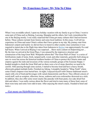 My Experience Essay: My Trip To China
When I was on middle school, I spent my holiday vacation with my family to go to China. I went to
some part of China such as Beijing, Luoyang, Shanghai and the others, but I only remembered the
one in the Beijing mostly. I was really surprised that China got many cultures that I had not known
before. These cultures include food, history and some local tradition. In this essay, I will tell my
experience in China and some China's culture that I have gotten in my trip. My journey start from
Indonesia's airport and luckily we did not have to transit to other country since sometimes it was
required to transit due to the flight time taken from Indonesia to Beijing was approximately five and
half hours. When I arrived at Beijing I was surprised ... Show more content on Helpwriting.net ...
By the time we arrived at the Great Place, I was amazed by the impressive structure and
construction of the long Great Wall. Wikipedia inform that "The Great Wall of China" is a series of
fortifications made of stone, brick, tamped earth, wood, and other materials, generally built along an
east–to–west line across the historical northern borders of China to protect the Chinese states and
empires against the raids and invasions of the various nomadic groups of the Eurasian Steppe. I
headed straight to climb the Great Wall and we there were a lot of steep, therefore we need to be
careful. After passing through some section, I started to become tired and have a heavy breath,
afterwards gulped multiple bottle. Finished my hiking, I straightly headed to "Ming Tomb" where
some China's emperor were buried here. At night, I enjoyed myself with Chinese traditional street's
snack with a lot of food and beverages with varied characteristic and flavor. They offered a dozen of
weird stuff, such as scorpion, silkworm, larvae, seahorse and even cockroaches skewered on a stick.
In addition, they also offer some sweet snacks like pancake with bean paste, rice cake dried fruit
dish and others. I was really curious about the flavor and tried to taste many of these food, some of
them were tasty and some were odd in taste. After enjoying the street's snack, I headed to hotel and
took a
... Get more on HelpWriting.net ...
 