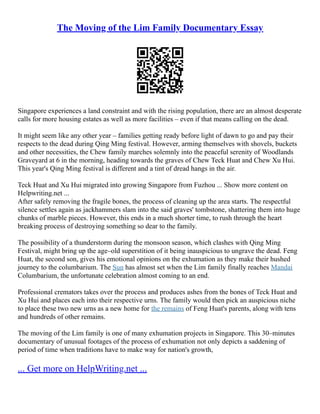 The Moving of the Lim Family Documentary Essay
Singapore experiences a land constraint and with the rising population, there are an almost desperate
calls for more housing estates as well as more facilities – even if that means calling on the dead.
It might seem like any other year – families getting ready before light of dawn to go and pay their
respects to the dead during Qing Ming festival. However, arming themselves with shovels, buckets
and other necessities, the Chew family marches solemnly into the peaceful serenity of Woodlands
Graveyard at 6 in the morning, heading towards the graves of Chew Teck Huat and Chew Xu Hui.
This year's Qing Ming festival is different and a tint of dread hangs in the air.
Teck Huat and Xu Hui migrated into growing Singapore from Fuzhou ... Show more content on
Helpwriting.net ...
After safely removing the fragile bones, the process of cleaning up the area starts. The respectful
silence settles again as jackhammers slam into the said graves' tombstone, shattering them into huge
chunks of marble pieces. However, this ends in a much shorter time, to rush through the heart
breaking process of destroying something so dear to the family.
The possibility of a thunderstorm during the monsoon season, which clashes with Qing Ming
Festival, might bring up the age–old superstition of it being inauspicious to ungrave the dead. Feng
Huat, the second son, gives his emotional opinions on the exhumation as they make their hushed
journey to the columbarium. The Sun has almost set when the Lim family finally reaches Mandai
Columbarium, the unfortunate celebration almost coming to an end.
Professional cremators takes over the process and produces ashes from the bones of Teck Huat and
Xu Hui and places each into their respective urns. The family would then pick an auspicious niche
to place these two new urns as a new home for the remains of Feng Huat's parents, along with tens
and hundreds of other remains.
The moving of the Lim family is one of many exhumation projects in Singapore. This 30–minutes
documentary of unusual footages of the process of exhumation not only depicts a saddening of
period of time when traditions have to make way for nation's growth,
... Get more on HelpWriting.net ...
 
