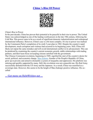 China 's Rise Of Power
China's Rise to Power
In the past decade, China has proven their potential to be peaceful in their rise to power. The United
States was acknowledged as one of the leading world powers in the late 19th century, following the
Cold War. This power came to be as a result of significant domestic industrialization and widespread
international influence. However, China's case is a bit more complex. It's rise to power was marked
by the Communist Party's completion of its sixth 5 year plan in 1982. Despite the country's rapid
development, much corruption and violence had occurred in its beginning years. Still, China will
likely not repeat the same mistakes and will avoid international conflict in its advancement. This can
be predicted by examining the country's current economic growth, stable relationships with trading
partners, and their keen focus on keeping citizens satisfied with the government.
The Chinese Communist revolution, beginning in 1949, signified the start of the country's desire for
social, political, and economic change. Mao Zedong, founder of the People's Republic of China,
grew up in poverty and aimed to dismantle a system of inequality and oppression. His platform was
enticing and quickly supported by many. Still, this revolution was not a peaceful one. His Red Army
successfully defeated both the US Army and the Japanese. As a result, China was reunified as a
sovereign state. However, this seems to be the height of Mao Zedong's positive influence. His so–
called
... Get more on HelpWriting.net ...
 