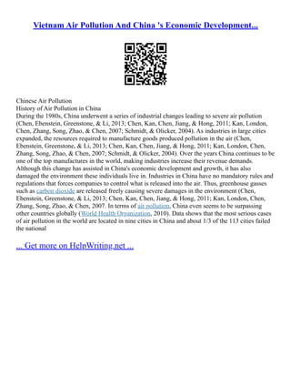 Vietnam Air Pollution And China 's Economic Development...
Chinese Air Pollution
History of Air Pollution in China
During the 1980s, China underwent a series of industrial changes leading to severe air pollution
(Chen, Ebenstein, Greenstone, & Li, 2013; Chen, Kan, Chen, Jiang, & Hong, 2011; Kan, London,
Chen, Zhang, Song, Zhao, & Chen, 2007; Schmidt, & Olicker, 2004). As industries in large cities
expanded, the resources required to manufacture goods produced pollution in the air (Chen,
Ebenstein, Greenstone, & Li, 2013; Chen, Kan, Chen, Jiang, & Hong, 2011; Kan, London, Chen,
Zhang, Song, Zhao, & Chen, 2007; Schmidt, & Olicker, 2004). Over the years China continues to be
one of the top manufactures in the world, making industries increase their revenue demands.
Although this change has assisted in China's economic development and growth, it has also
damaged the environment these individuals live in. Industries in China have no mandatory rules and
regulations that forces companies to control what is released into the air. Thus, greenhouse gasses
such as carbon dioxide are released freely causing severe damages in the environment (Chen,
Ebenstein, Greenstone, & Li, 2013; Chen, Kan, Chen, Jiang, & Hong, 2011; Kan, London, Chen,
Zhang, Song, Zhao, & Chen, 2007. In terms of air pollution, China even seems to be surpassing
other countries globally (World Health Organization, 2010). Data shows that the most serious cases
of air pollution in the world are located in nine cities in China and about 1/3 of the 113 cities failed
the national
... Get more on HelpWriting.net ...
 