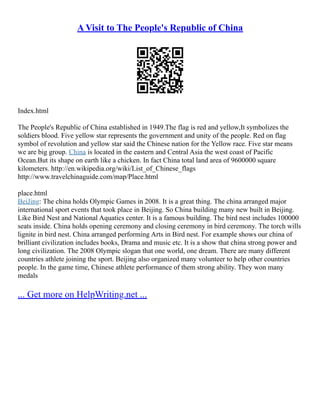 A Visit to The People's Republic of China
Index.html
The People's Republic of China established in 1949.The flag is red and yellow,It symbolizes the
soldiers blood. Five yellow star represents the government and unity of the people. Red on flag
symbol of revolution and yellow star said the Chinese nation for the Yellow race. Five star means
we are big group. China is located in the eastern and Central Asia the west coast of Pacific
Ocean.But its shape on earth like a chicken. In fact China total land area of 9600000 square
kilometers. http://en.wikipedia.org/wiki/List_of_Chinese_flags
http://www.travelchinaguide.com/map/Place.html
place.html
BeiJing: The china holds Olympic Games in 2008. It is a great thing. The china arranged major
international sport events that took place in Beijing. So China building many new built in Beijing.
Like Bird Nest and National Aquatics center. It is a famous building. The bird nest includes 100000
seats inside. China holds opening ceremony and closing ceremony in bird ceremony. The torch wills
lignite in bird nest. China arranged performing Arts in Bird nest. For example shows our china of
brilliant civilization includes books, Drama and music etc. It is a show that china strong power and
long civilization. The 2008 Olympic slogan that one world, one dream. There are many different
countries athlete joining the sport. Beijing also organized many volunteer to help other countries
people. In the game time, Chinese athlete performance of them strong ability. They won many
medals
... Get more on HelpWriting.net ...
 