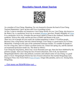 Descriptive Speech About Tourism
As a member of Liao Cheng, Shandong, I'm very honored to became the head of Liao Cheng
Tourism Department. I grew up here and I love everything in here.
At first, I want to introduce my hometown–Liao Cheng–briefly for you. Liao Cheng, also known as
the Water City, is a prefecture–level city in western Shandong province, People's Republic of China.
It is a prefecture–level city. It borders the provincial capital of Jinan to the southeast, Dezhou to the
northeast, Tai'an to the south, and the province of Hebei and Henan to the west.
There are a lot of people all year round, the resident population is about 5.79 million people.
Because it has a long history and rich cultural heritage, Liao Cheng is a good tourist city in China.
Meanwhile, it belongs to the zone of the continental monsoon climate, it is suitable for people to
live for a long time, and it is China's excellent tourist city, China's hot spring city, and the national
environmental protection model city. The detail as follows.
Liao Cheng has long history, about sixty–seven thousand years ago, there has been inhabited by the
primitive people. And Liao Cheng has lots of tourist attractions, first of all, my hometown
Dongchangfu District ,that is the political, economic and cultural center of Liao Cheng, is a good
place to travel. Dongchangfu District has lots of tourist attractions that include Dongchang Lack,
Guangyue Floor, Iron Tower built in Song Dynasty, Ginger dike paradise, and so on. Among them,
Dongchang
... Get more on HelpWriting.net ...
 