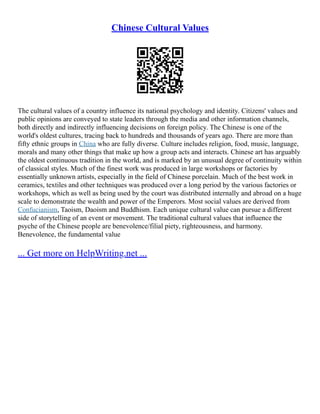 Chinese Cultural Values
The cultural values of a country influence its national psychology and identity. Citizens' values and
public opinions are conveyed to state leaders through the media and other information channels,
both directly and indirectly influencing decisions on foreign policy. The Chinese is one of the
world's oldest cultures, tracing back to hundreds and thousands of years ago. There are more than
fifty ethnic groups in China who are fully diverse. Culture includes religion, food, music, language,
morals and many other things that make up how a group acts and interacts. Chinese art has arguably
the oldest continuous tradition in the world, and is marked by an unusual degree of continuity within
of classical styles. Much of the finest work was produced in large workshops or factories by
essentially unknown artists, especially in the field of Chinese porcelain. Much of the best work in
ceramics, textiles and other techniques was produced over a long period by the various factories or
workshops, which as well as being used by the court was distributed internally and abroad on a huge
scale to demonstrate the wealth and power of the Emperors. Most social values are derived from
Confucianism, Taoism, Daoism and Buddhism. Each unique cultural value can pursue a different
side of storytelling of an event or movement. The traditional cultural values that influence the
psyche of the Chinese people are benevolence/filial piety, righteousness, and harmony.
Benevolence, the fundamental value
... Get more on HelpWriting.net ...
 