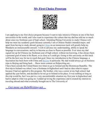 My First Choice Program
I am applying to my first choice program because I want to take intensive Chinese at one of the best
universities in the world, and I also want to experience the culture that my dad has told me so much
about since my freshman year of high school. Attending Peking University to study Chinese will
help me meet my academic goals because currently I am a Chinese Studies intended major, and
apart from having to study abroad, going to China on an immersion track will greatly help my
Mandarin an immeasurable amount. I wish to advance my understanding, ability to speak the
language in conversations, and try to become as close to fluent as possible. Ever since my dad
signed me up for Chinese my freshman year of high school, without me knowing, it has always been
a personal goal of mine to be fluent, or as close as I could get. Going to this university on this track
will be the best way for me to reach that goal. Since my introduction to the Chinese language, a
fascination has been born with China and Beijing in particular. My dad would always go on business
trips to Beijing and bring back ... Show more content on Helpwriting.net ...
I have been outside the United States two times to go to Ireland and the Dominican Republic. The
first trip to Ireland was when I was a freshman in highschool and I had no idea what to expect
because I had not applied to this program. My brother, who was a senior at my high school, had
applied the year before, and decided to let me go to Ireland in his place. It was nothing as long as
this trip would be, but I was put in a very uncomfortable situation my first year in highschool and
had to adapt to what was going on. I ended up loving the experience and it created my interest in
traveling abroad and what eventually brought me to The University of
... Get more on HelpWriting.net ...
 