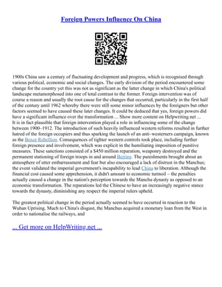 Foreign Powers Influence On China
1900s China saw a century of fluctuating development and progress, which is recognised through
various political, economic and social changes. The early division of the period encountered some
change for the country yet this was not as significant as the latter change in which China's political
landscape metamorphosed into one of total contrast to the former. Foreign intervention was of
course a reason and usually the root cause for the changes that occurred, particularly in the first half
of the century until 1962 whereby there were still some minor influences by the foreigners but other
factors seemed to have caused these later changes. It could be deduced that yes, foreign powers did
have a significant influence over the transformation ... Show more content on Helpwriting.net ...
It is in fact plausible that foreign intervention played a role in influencing some of the change
between 1900–1912. The introduction of such heavily influenced western reforms resulted in further
hatred of the foreign occupiers and thus sparking the launch of an anti–westerners campaign, known
as the Boxer Rebellion. Consequences of tighter western controls took place, including further
foreign presence and involvement, which was explicit in the humiliating imposition of punitive
measures. These sanctions consisted of a $450 million reparation, weaponry destroyed and the
permanent stationing of foreign troops in and around Beijing. The punishments brought about an
atmosphere of utter embarrassment and fear but also encouraged a lack of distrust in the Manchus;
the event validated the imperial government's incapability to lead China to liberation. Although the
financial cost caused some apprehension, it didn't amount to economic turmoil – the penalties
actually caused a change in the nation's perception towards the Manchu dynasty as opposed to an
economic transformation. The reparations led the Chinese to have an increasingly negative stance
towards the dynasty, diminishing any respect the imperial rulers upheld.
The greatest political change in the period actually seemed to have occurred in reaction to the
Wuhan Uprising. Much to China's disgust, the Manchus acquired a monetary loan from the West in
order to nationalise the railways, and
... Get more on HelpWriting.net ...
 