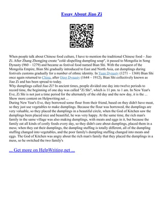 Essay About Jiao Zi
When people talk about Chinese food culture, I have to mention the traditional Chinese food – Jiao
Zi. After Zhang Zhongjing create "cold–dispelling dumpling soup", it passed to Mongolia in Song
Dynasty (960 – 1279) and became as festival food named Bian Shi. With the conquest of the
Mongolia Empire, Bian Shi gradually introduced to East and North Asia, eat dumplings during
festivals customs gradually for a number of ethnic identity. In Yuan Dynasty (1271 – 1368) Bian Shi
once again returned to China, after Qing Dynasty (1644 – 1912), Bian Shi collectively known as
Jiao Zi and has been spread to today.
Why dumplings called Jiao Zi? In ancient times, people divided one day into twelve periods to
record time, the beginning of one day was called "Zi Shi", which is 11 pm. to 1 am. In New Year's
Eve, Zi Shi is not just a time period for the alternately of the old day and the new day, it is the ...
Show more content on Helpwriting.net ...
During New Year's Eve, they borrowed some flour from their friend, based on they didn't have meat,
so they just use vegetables to make dumplings. Because the flour was borrowed, the dumplings are
very valuable, so they placed the dumplings in a beautiful circle, when the God of Kitchen saw the
dumplings been placed nice and beautiful, he was very happy. At the same time, the rich man's
family in the same village was also making dumplings, with meats and eggs in it, but because the
family eat all kinds of costly foods every day, so they didn't care about dumplings, placed them in a
mess; when they eat their dumplings, the dumpling stuffing is totally different, all of the dumpling
stuffing changed into vegetables, and the poor family's dumpling stuffing changed into meats and
eggs. The God of Kitchen was angry about the rich man's family that they placed the dumplings in a
mess, so he switched the two family's
... Get more on HelpWriting.net ...
 