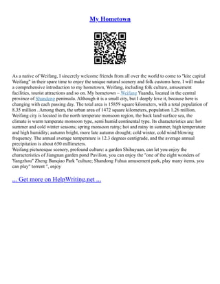 My Hometown
As a native of Weifang, I sincerely welcome friends from all over the world to come to "kite capital
Weifang" in their spare time to enjoy the unique natural scenery and folk customs here. I will make
a comprehensive introduction to my hometown, Weifang, including folk culture, amusement
facilities, tourist attractions and so on. My hometown – Weifang Yuandu, located in the central
province of Shandong peninsula. Although it is a small city, but I deeply love it, because here is
changing with each passing day. The total area is 15859 square kilometers, with a total population of
8.35 million . Among them, the urban area of 1472 square kilometers, population 1.26 million.
Weifang city is located in the north temperate monsoon region, the back land surface sea, the
climate is warm temperate monsoon type, semi humid continental type. Its characteristics are: hot
summer and cold winter seasons; spring monsoon rainy; hot and rainy in summer, high temperature
and high humidity; autumn bright, more late autumn drought; cold winter, cold wind blowing
frequency. The annual average temperature is 12.3 degrees centigrade, and the average annual
precipitation is about 650 millimeters.
Weifang picturesque scenery, profound culture: a garden Shihuyuan, can let you enjoy the
characteristics of Jiangnan garden pond Pavilion, you can enjoy the "one of the eight wonders of
Yangzhou" Zheng Banqiao Park "culture; Shandong Fuhua amusement park, play many items, you
can play" torrent ", enjoy
... Get more on HelpWriting.net ...
 