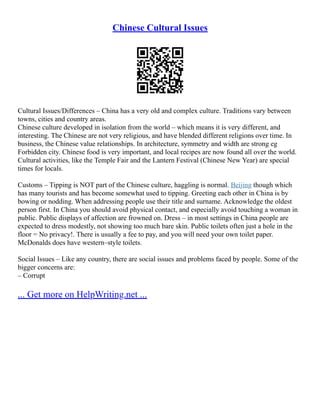 Chinese Cultural Issues
Cultural Issues/Differences – China has a very old and complex culture. Traditions vary between
towns, cities and country areas.
Chinese culture developed in isolation from the world – which means it is very different, and
interesting. The Chinese are not very religious, and have blended different religions over time. In
business, the Chinese value relationships. In architecture, symmetry and width are strong eg
Forbidden city. Chinese food is very important, and local recipes are now found all over the world.
Cultural activities, like the Temple Fair and the Lantern Festival (Chinese New Year) are special
times for locals.
Customs – Tipping is NOT part of the Chinese culture, haggling is normal. Beijing though which
has many tourists and has become somewhat used to tipping. Greeting each other in China is by
bowing or nodding. When addressing people use their title and surname. Acknowledge the oldest
person first. In China you should avoid physical contact, and especially avoid touching a woman in
public. Public displays of affection are frowned on. Dress – in most settings in China people are
expected to dress modestly, not showing too much bare skin. Public toilets often just a hole in the
floor = No privacy!. There is usually a fee to pay, and you will need your own toilet paper.
McDonalds does have western–style toilets.
Social Issues – Like any country, there are social issues and problems faced by people. Some of the
bigger concerns are:
– Corrupt
... Get more on HelpWriting.net ...
 