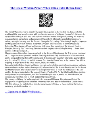 The Rise of Western Power: When China Ruled the Sea Essay
The rise of Western power is a relatively recent development in the modern era. Previously the
world could be seen as polycentric with overlapping spheres of influence (Marks 34). However, by
the fifteenth century, China held considerable economic and military power, leading the world in
size, population, agriculture, and commerce (Mungello 1). China also excelled in technology,
military strength, learning, and the fine arts (Mungello 2). Leading China through its glory days was
the Ming Dynasty which endured more than 250 years until its decline in 1644 (Dardess 1).
Before the Ming dynasty, China had become little more than a portion of the Mongol Empire.
Hongwu, formerly Zhu Yuanzhang, became the first emperor of the Ming Dynasty ... Show more
content on Helpwriting.net ...
These treasure ships or bao chuan were built in the docks of Nanjing and the first voyage consisted
of 317 ships that were up to 400 hundred feet long (Levathes 21). The sheer size of the bao chuan
can be compared to the ships of Columbus and de Gama nearly a century later and a quarter of the
size (Levathes 22). Zheng He and his treasure fleet traveled from China to the coast of East Africa,
stopping in major ports in the Spice Islands, India, and Arabia.
For centuries the Indian Ocean had been a coveted and profitable source of commerce and trade due
to the market for spices and textiles especially after the fall of the Roman Empire and the decline of
the Mediterranean. The Silk Road served as the primary route to reach the trade cites of the East
until its decline with the fall of the Mongol Empire (Pagden 57). As the Silk Road fell into decline,
navigation techniques improved, and the Ottoman Empire rose in power, sea routes became an
increasingly important way to reach trade in the Indian Ocean.
The voyages of Zheng He had a couple of effects on world history. The primary effect of the
voyages was to opening a sea route that connected the China Seas with the Indian Ocean (Marks
48). This allowed for trade to flow from the eastern coast of Africa to Japan making the East an
extremely profitable market. In
... Get more on HelpWriting.net ...
 