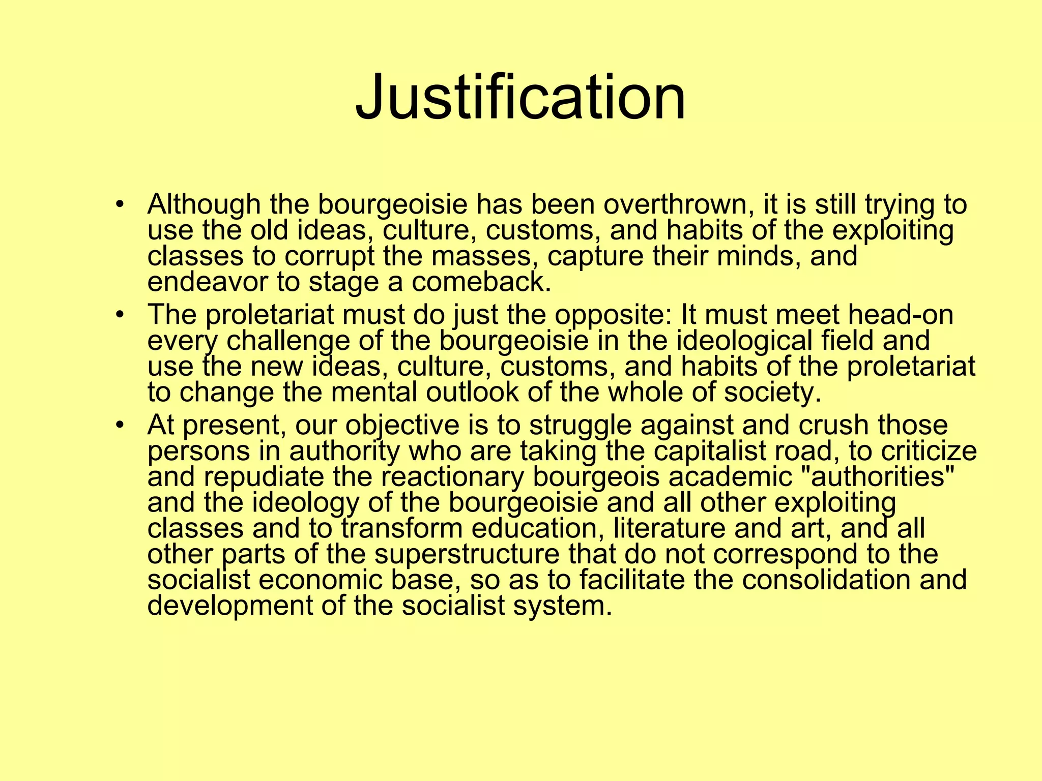 Justification Although the bourgeoisie has been overthrown, it is still trying to use the old ideas, culture, customs, and habits of the exploiting classes to corrupt the masses, capture their minds, and endeavor to stage a comeback.  The proletariat must do just the opposite: It must meet head-on every challenge of the bourgeoisie in the ideological field and use the new ideas, culture, customs, and habits of the proletariat to change the mental outlook of the whole of society.  At present, our objective is to struggle against and crush those persons in authority who are taking the capitalist road, to criticize and repudiate the reactionary bourgeois academic "authorities" and the ideology of the bourgeoisie and all other exploiting classes and to transform education, literature and art, and all other parts of the superstructure that do not correspond to the socialist economic base, so as to facilitate the consolidation and development of the socialist system.  