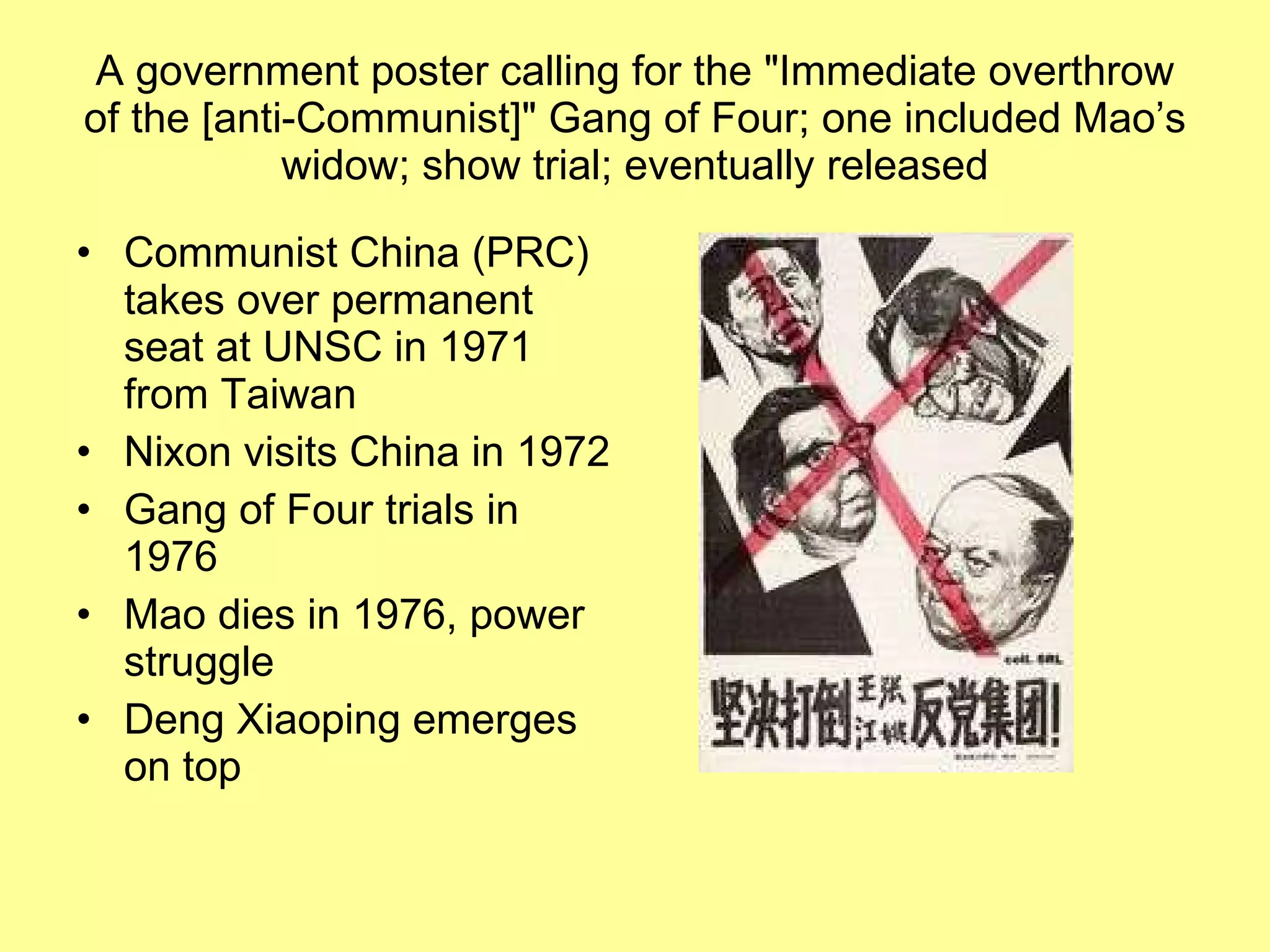 A government poster calling for the "Immediate overthrow of the [anti-Communist]" Gang of Four; one included Mao’s widow; show trial; eventually released Communist China (PRC) takes over permanent seat at UNSC in 1971 from Taiwan Nixon visits China in 1972 Gang of Four trials in 1976 Mao dies in 1976, power struggle Deng Xiaoping emerges on top 