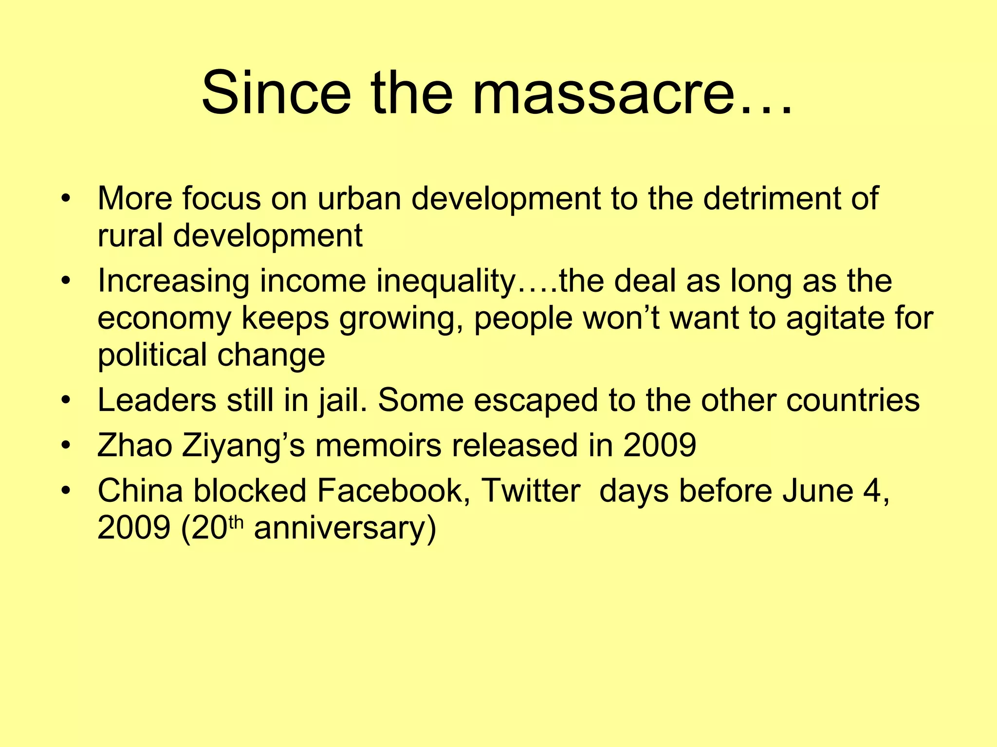 Since the massacre… More focus on urban development to the detriment of rural development Increasing income inequality….the deal as long as the economy keeps growing, people won’t want to agitate for political change Leaders still in jail. Some escaped to the other countries Zhao Ziyang’s memoirs released in 2009  China blocked Facebook, Twitter  days before June 4, 2009 (20 th  anniversary) 