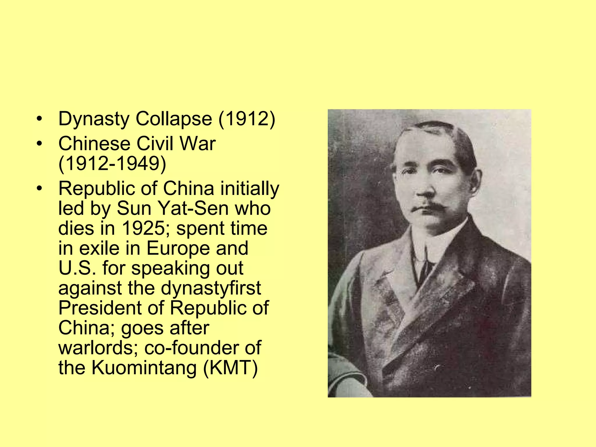 Dynasty Collapse (1912) Chinese Civil War (1912-1949) Republic of China initially led by Sun Yat-Sen who dies in 1925; spent time in exile in Europe and U.S. for speaking out against the dynastyfirst President of Republic of China; goes after warlords; co-founder of the Kuomintang (KMT) 