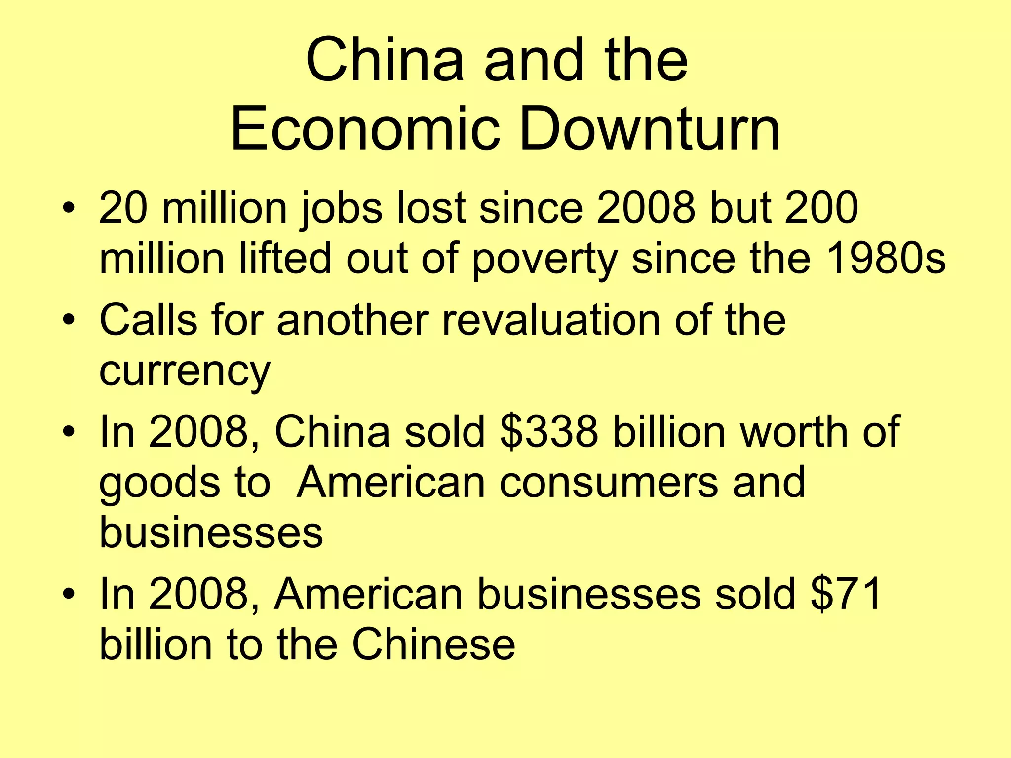 China and the  Economic Downturn 20 million jobs lost since 2008 but 200 million lifted out of poverty since the 1980s Calls for another revaluation of the currency In 2008, China sold $338 billion worth of goods to  American consumers and businesses In 2008, American businesses sold $71 billion to the Chinese 