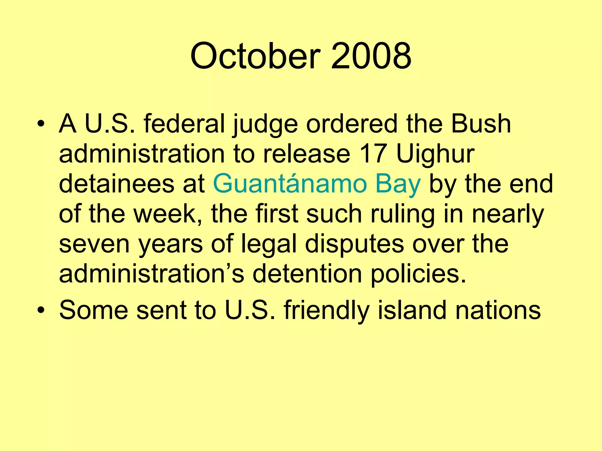 October 2008 A U.S. federal judge ordered the Bush administration to release 17 Uighur detainees at  Guantánamo Bay  by the end of the week, the first such ruling in nearly seven years of legal disputes over the administration’s detention policies. Some sent to U.S. friendly island nations  