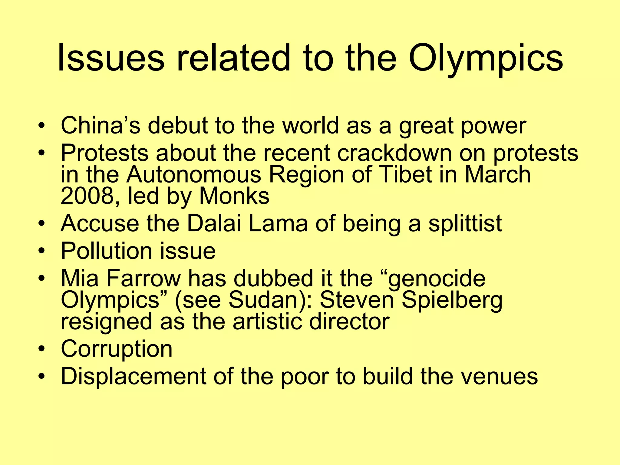 Issues related to the Olympics China’s debut to the world as a great power Protests about the recent crackdown on protests in the Autonomous Region of Tibet in March 2008, led by Monks Accuse the Dalai Lama of being a splittist Pollution issue Mia Farrow has dubbed it the “genocide Olympics” (see Sudan): Steven Spielberg resigned as the artistic director Corruption Displacement of the poor to build the venues 