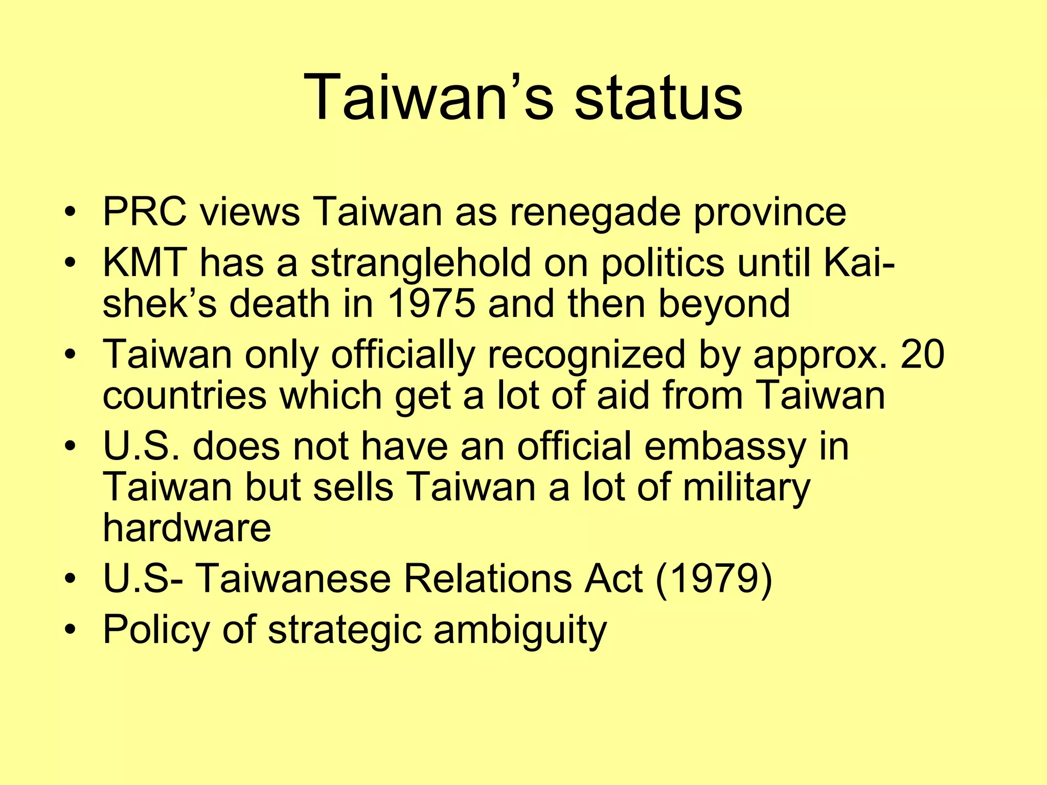 Taiwan’s status PRC views Taiwan as renegade province KMT has a stranglehold on politics until Kai-shek’s death in 1975 and then beyond Taiwan only officially recognized by approx. 20 countries which get a lot of aid from Taiwan U.S. does not have an official embassy in Taiwan but sells Taiwan a lot of military hardware U.S- Taiwanese Relations Act (1979) Policy of strategic ambiguity 
