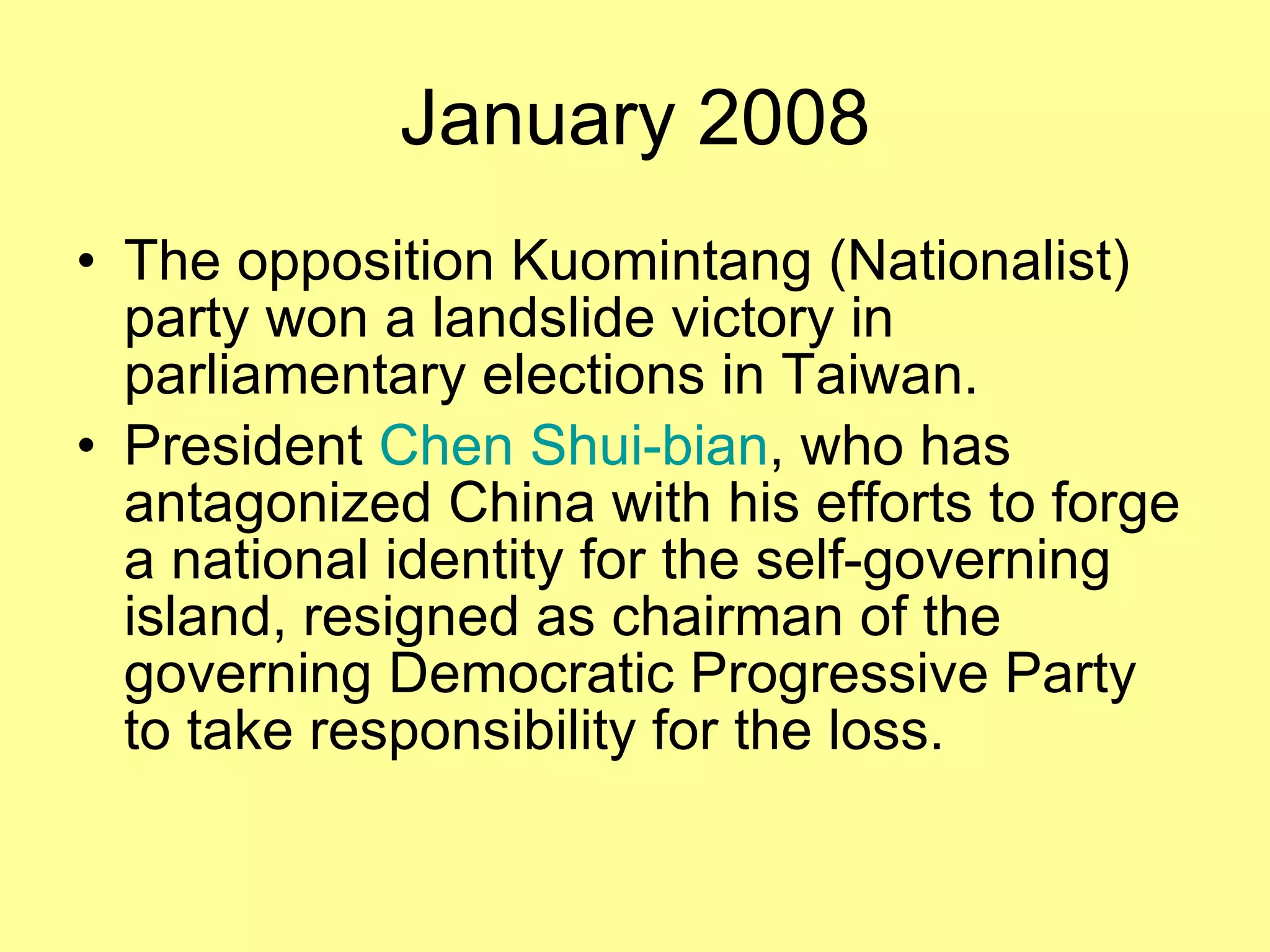 January 2008 The opposition Kuomintang (Nationalist) party won a landslide victory in parliamentary elections in Taiwan. President  Chen Shui-bian , who has antagonized China with his efforts to forge a national identity for the self-governing island, resigned as chairman of the governing Democratic Progressive Party to take responsibility for the loss.  