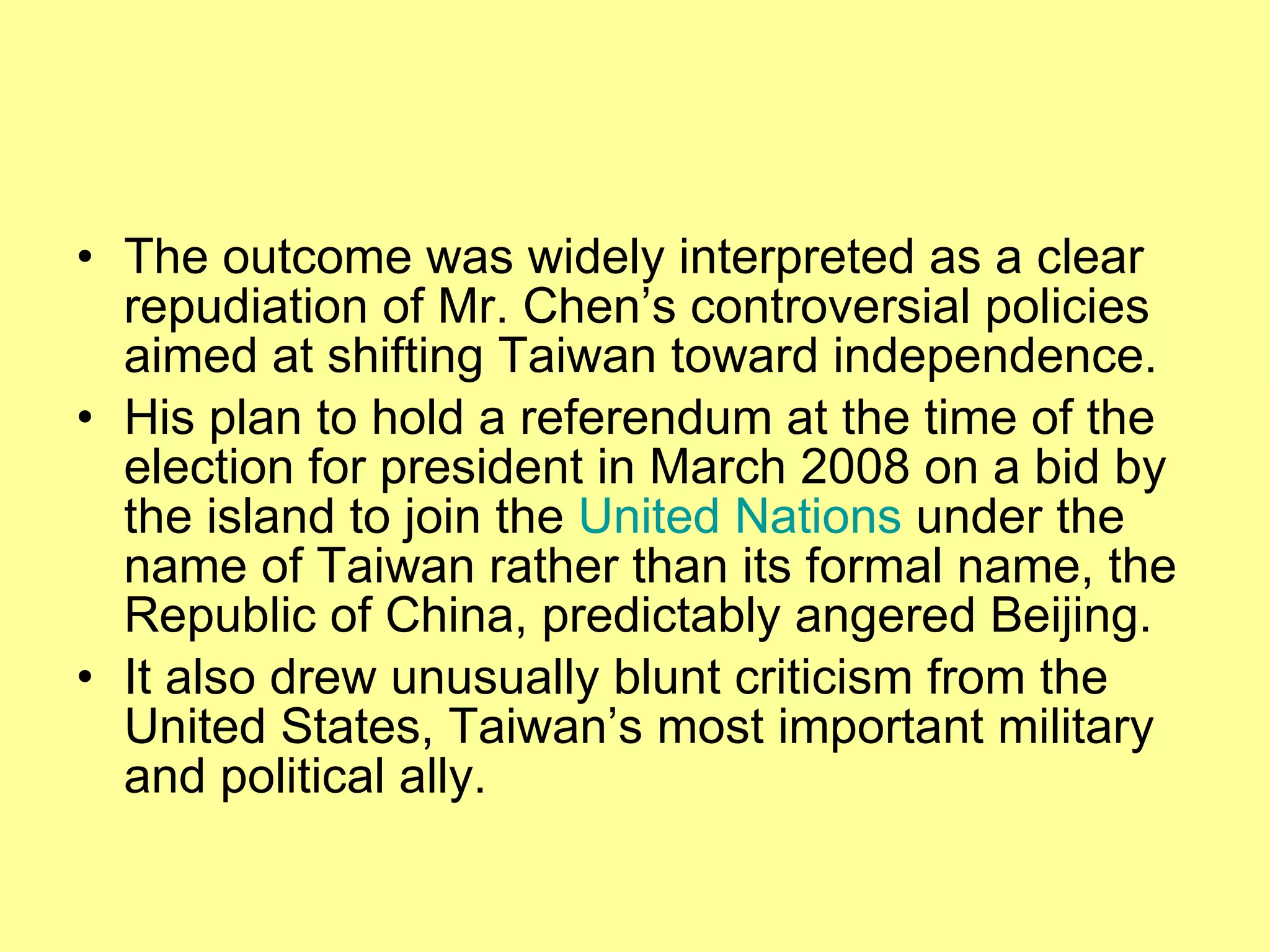 The outcome was widely interpreted as a clear repudiation of Mr. Chen’s controversial policies aimed at shifting Taiwan toward independence. His plan to hold a referendum at the time of the election for president in March 2008 on a bid by the island to join the  United Nations  under the name of Taiwan rather than its formal name, the Republic of China, predictably angered Beijing. It also drew unusually blunt criticism from the United States, Taiwan’s most important military and political ally. 