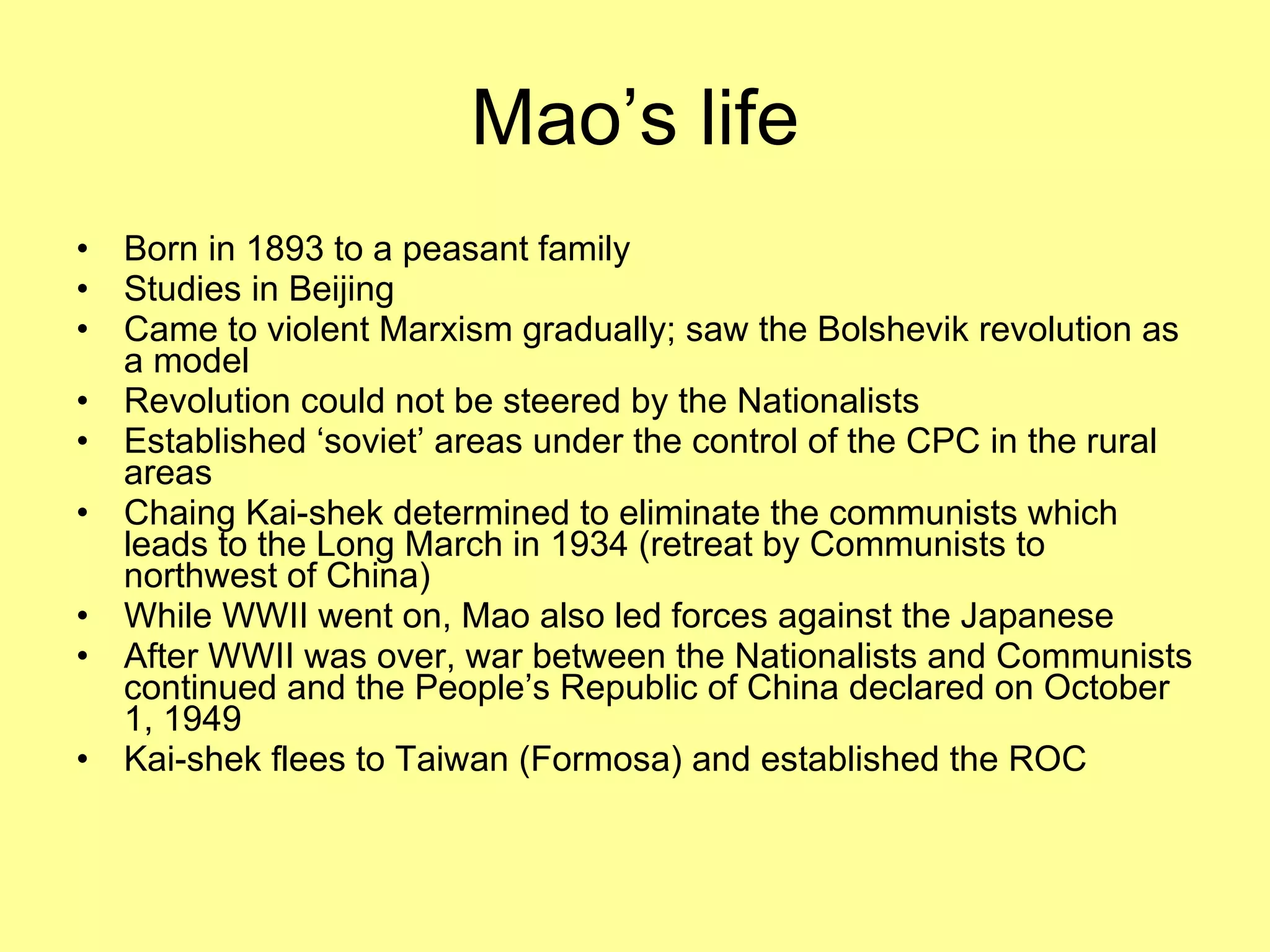 Mao’s life Born in 1893 to a peasant family Studies in Beijing Came to violent Marxism gradually; saw the Bolshevik revolution as a model Revolution could not be steered by the Nationalists Established ‘soviet’ areas under the control of the CPC in the rural areas Chaing Kai-shek determined to eliminate the communists which leads to the Long March in 1934 (retreat by Communists to northwest of China) While WWII went on, Mao also led forces against the Japanese After WWII was over, war between the Nationalists and Communists continued and the People’s Republic of China declared on October 1, 1949 Kai-shek flees to Taiwan (Formosa) and established the ROC 