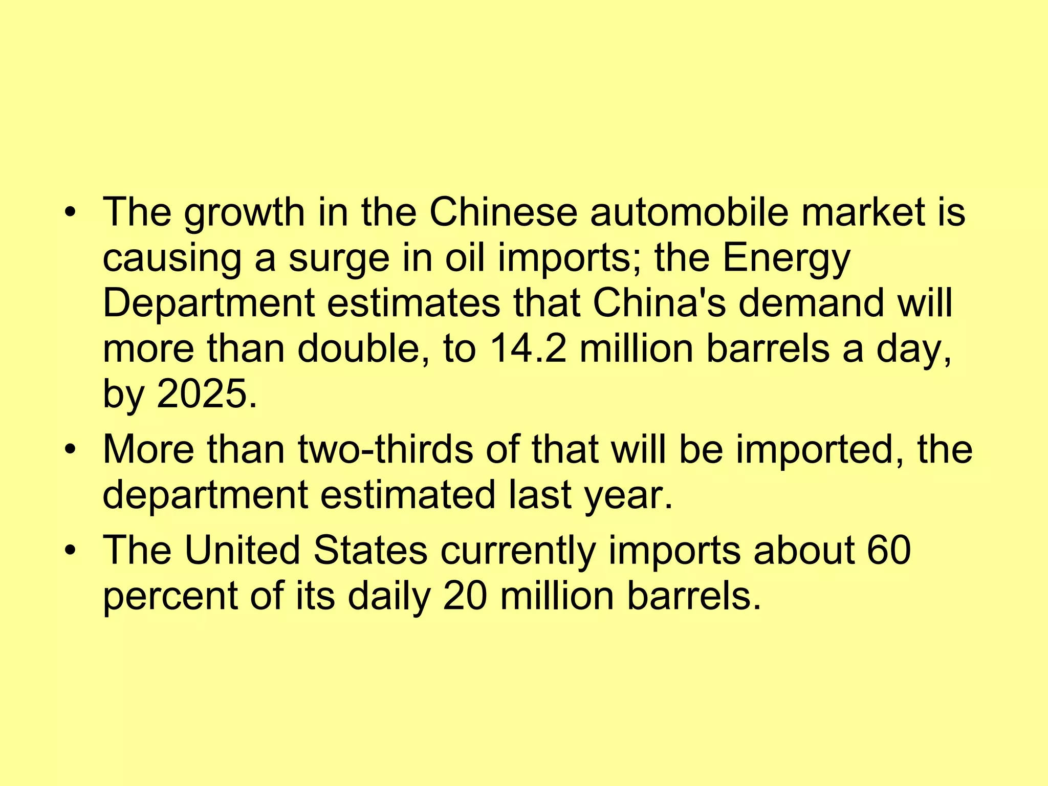 The growth in the Chinese automobile market is causing a surge in oil imports; the Energy Department estimates that China's demand will more than double, to 14.2 million barrels a day, by 2025.  More than two-thirds of that will be imported, the department estimated last year.  The United States currently imports about 60 percent of its daily 20 million barrels.  